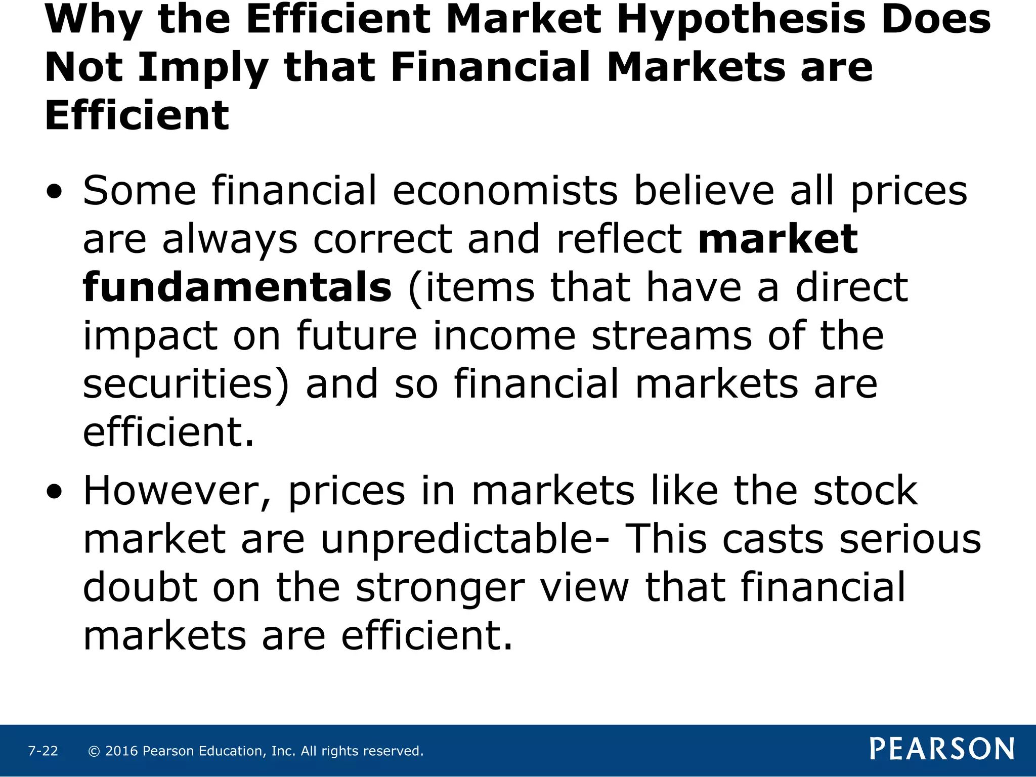 © 2016 Pearson Education, Inc. All rights reserved.7-22
Why the Efficient Market Hypothesis Does
Not Imply that Financial Markets are
Efficient
• Some financial economists believe all prices
are always correct and reflect market
fundamentals (items that have a direct
impact on future income streams of the
securities) and so financial markets are
efficient.
• However, prices in markets like the stock
market are unpredictable- This casts serious
doubt on the stronger view that financial
markets are efficient.
 