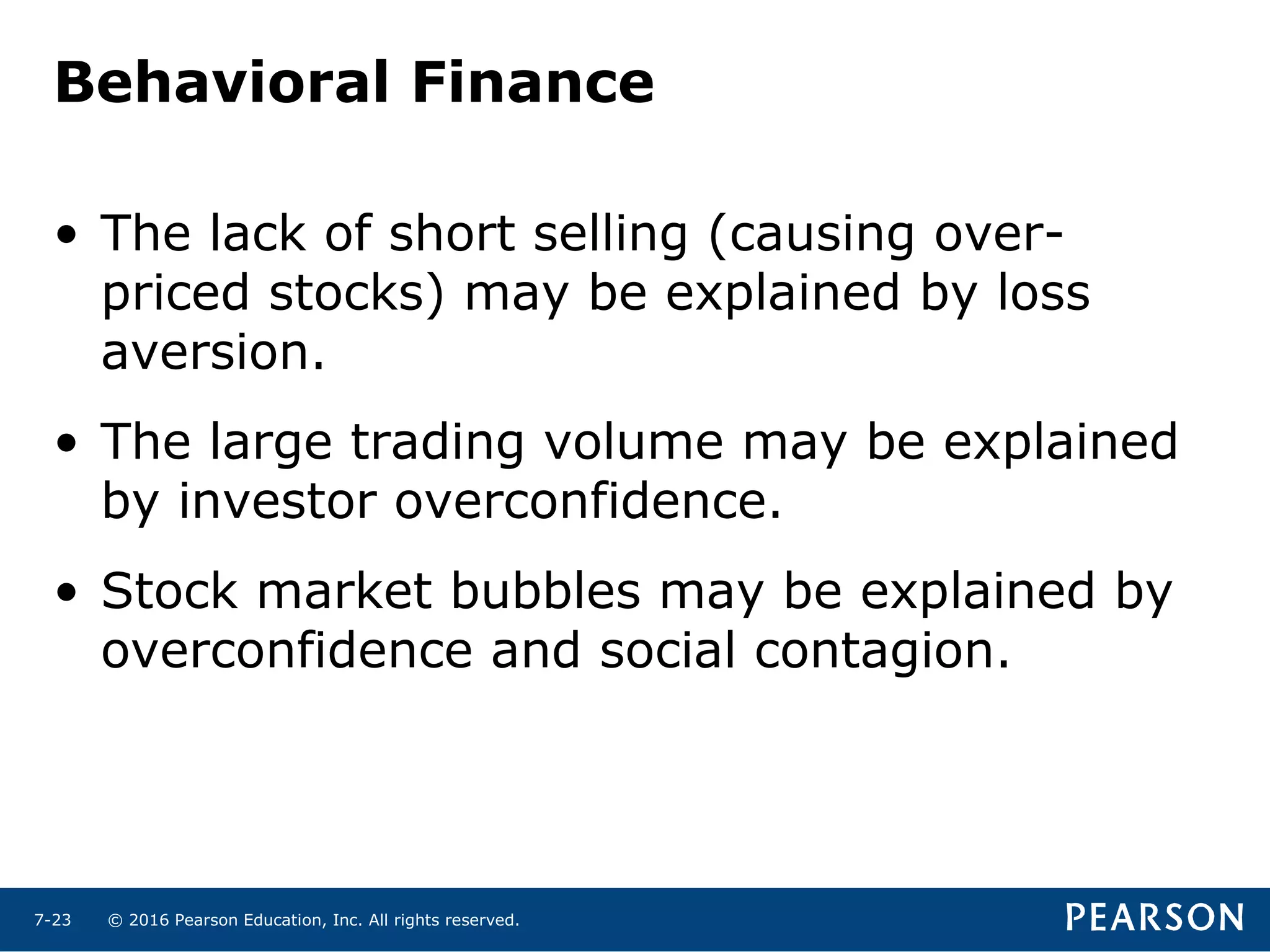 © 2016 Pearson Education, Inc. All rights reserved.7-23
Behavioral Finance
• The lack of short selling (causing over-
priced stocks) may be explained by loss
aversion.
• The large trading volume may be explained
by investor overconfidence.
• Stock market bubbles may be explained by
overconfidence and social contagion.
 