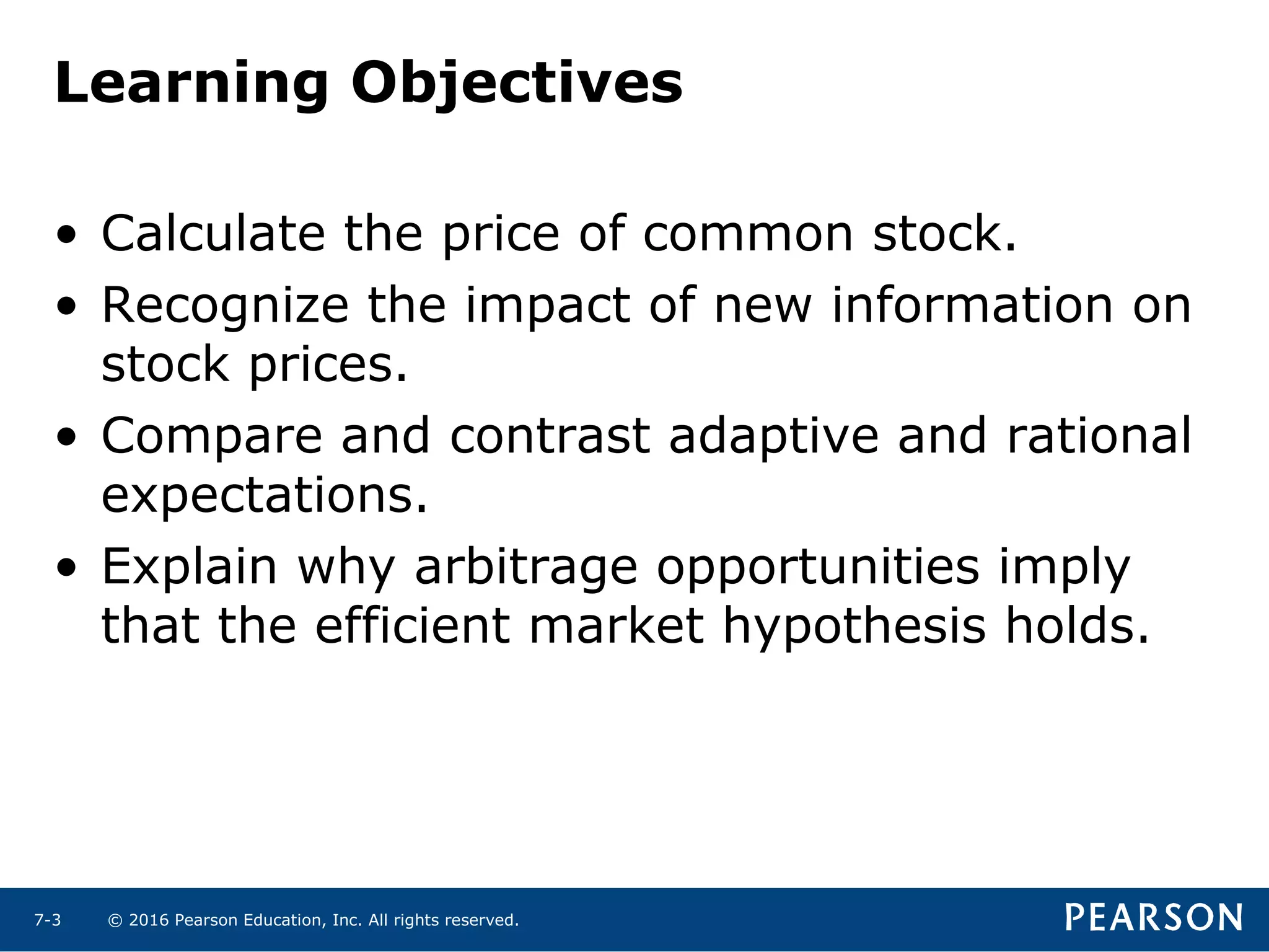 © 2016 Pearson Education, Inc. All rights reserved.7-3
Learning Objectives
• Calculate the price of common stock.
• Recognize the impact of new information on
stock prices.
• Compare and contrast adaptive and rational
expectations.
• Explain why arbitrage opportunities imply
that the efficient market hypothesis holds.
 