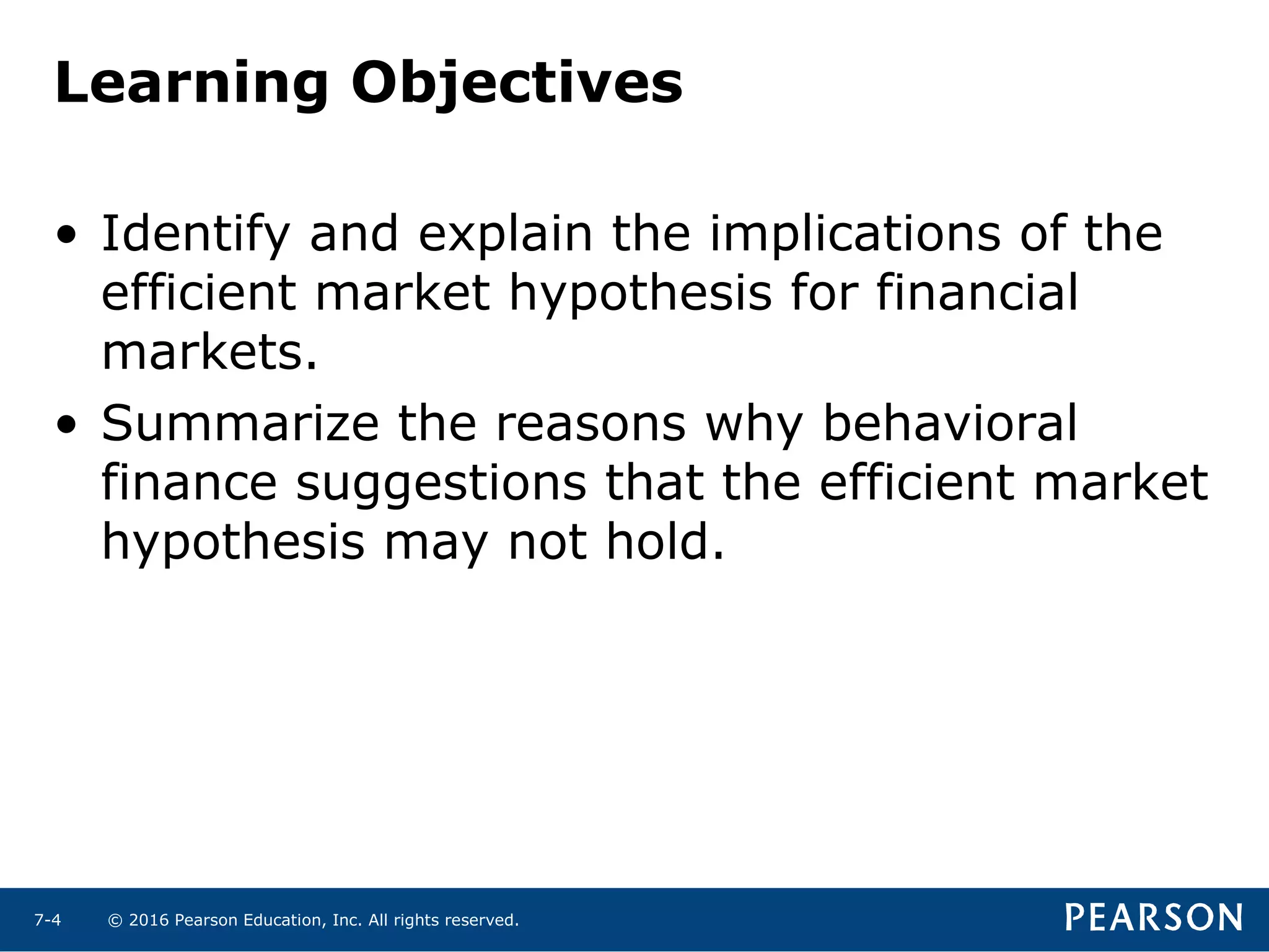 © 2016 Pearson Education, Inc. All rights reserved.7-4
Learning Objectives
• Identify and explain the implications of the
efficient market hypothesis for financial
markets.
• Summarize the reasons why behavioral
finance suggestions that the efficient market
hypothesis may not hold.
 