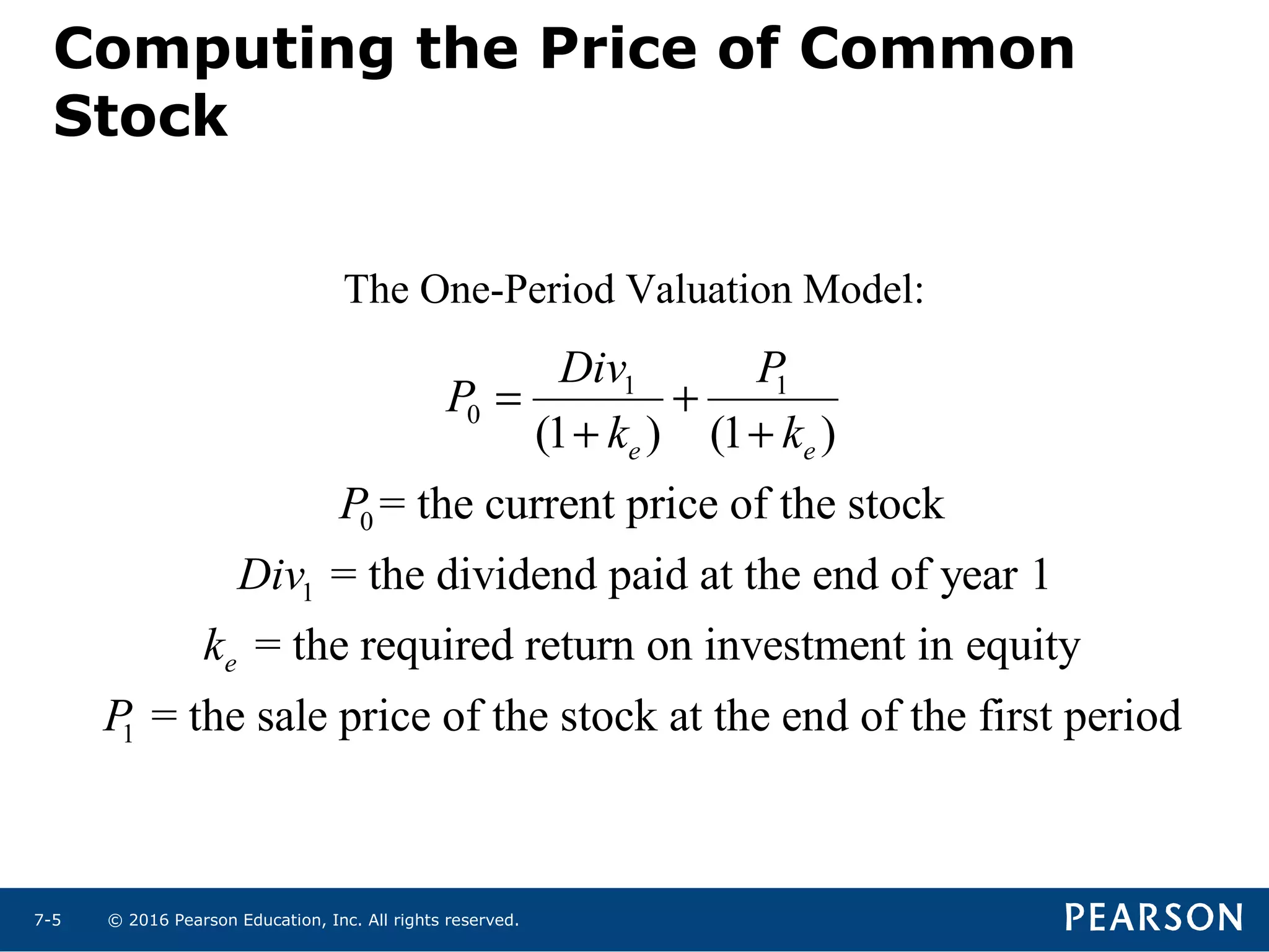 © 2016 Pearson Education, Inc. All rights reserved.7-5
Computing the Price of Common
Stock
1 1
0
0
1
1
(1 ) (1 )
= the current price of the stock
= the dividend paid at the end of year 1
= the required return on investment in equity
= the sale price of the stock at the end of the
e e
e
Div P
P
k k
P
Div
k
P
= +
+ +
first period
The One-Period Valuation Model:
 