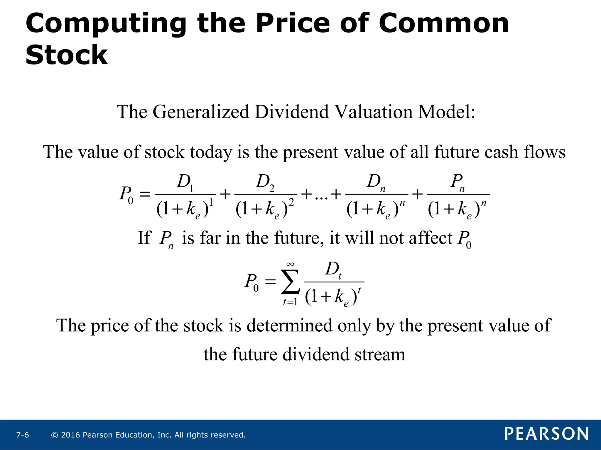 © 2016 Pearson Education, Inc. All rights reserved.7-6
1 2
0 1 2
0
0
1
The value of stock today is the present value of all future cash flows
...
(1 ) (1 ) (1 ) (1 )
If is far in the future, it will not affect
(1 )
The price of the
n n
n n
e e e e
n
t
t
t e
D PD D
P
k k k k
P P
D
P
k
∞
=
= + + + +
+ + + +
=
+
∑
stock is determined only by the present value of
the future dividend stream
The Generalized Dividend Valuation Model:
Computing the Price of Common
Stock
 
