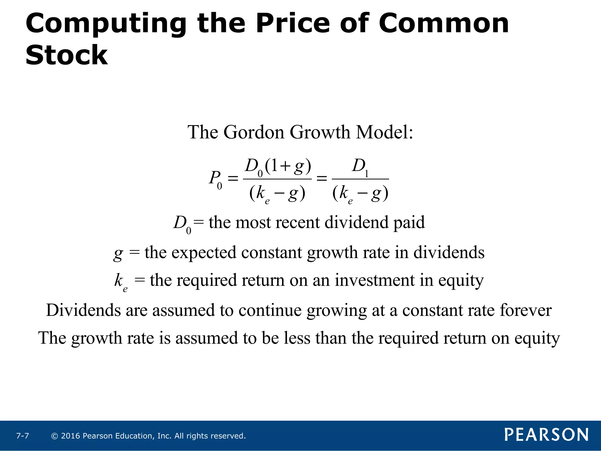 © 2016 Pearson Education, Inc. All rights reserved.7-7
P0
=
D0
(1+ g)
(ke
− g)
=
D1
(ke
− g)
D0
= the most recent dividend paid
g = the expected constant growth rate in dividends
ke
= the required return on an investment in equity
Dividends are assumed to continue growing at a constant rate forever
The growth rate is assumed to be less than the required return on equity
The Gordon Growth Model:
Computing the Price of Common
Stock
 