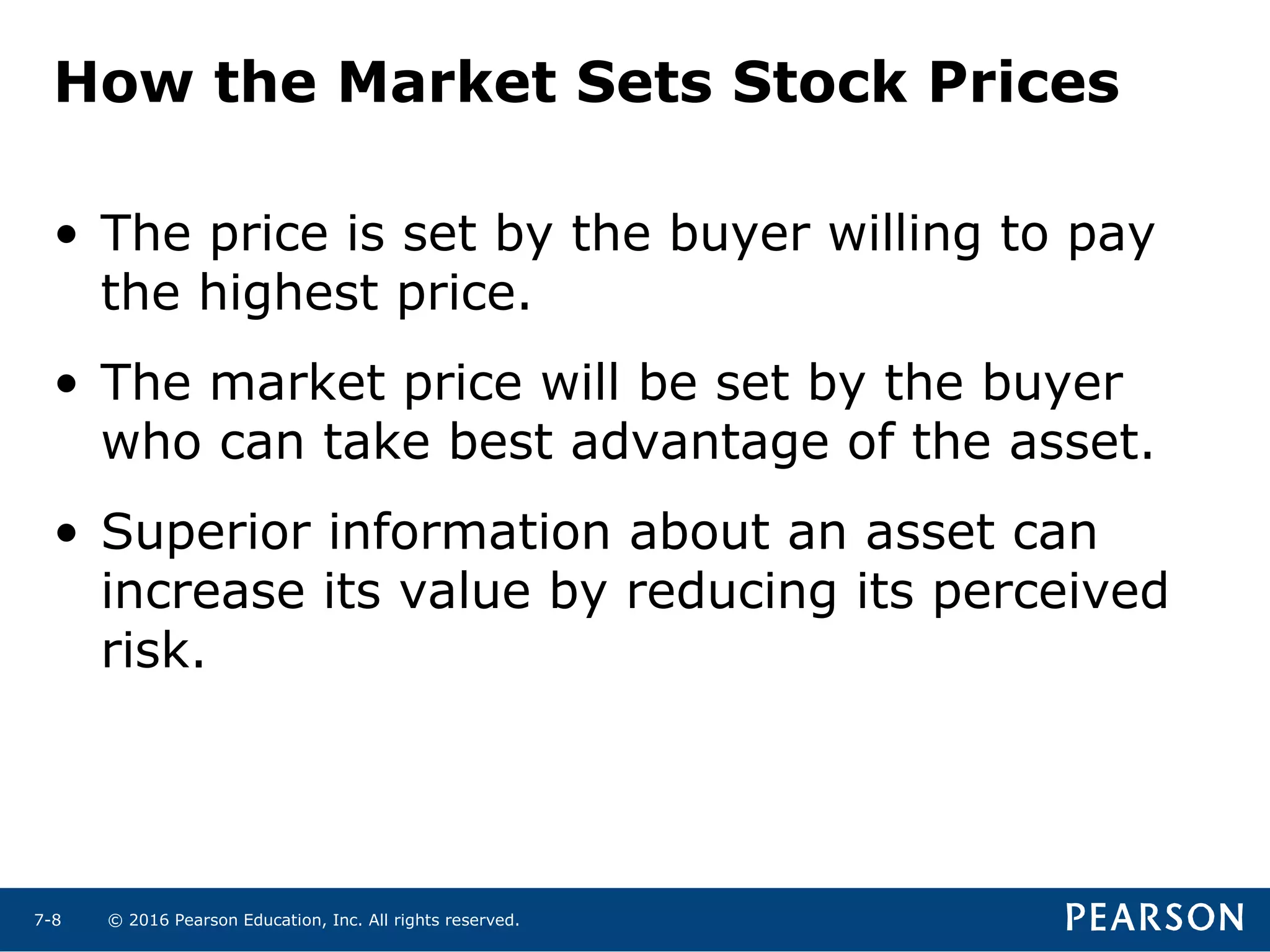 © 2016 Pearson Education, Inc. All rights reserved.7-8
How the Market Sets Stock Prices
• The price is set by the buyer willing to pay
the highest price.
• The market price will be set by the buyer
who can take best advantage of the asset.
• Superior information about an asset can
increase its value by reducing its perceived
risk.
 