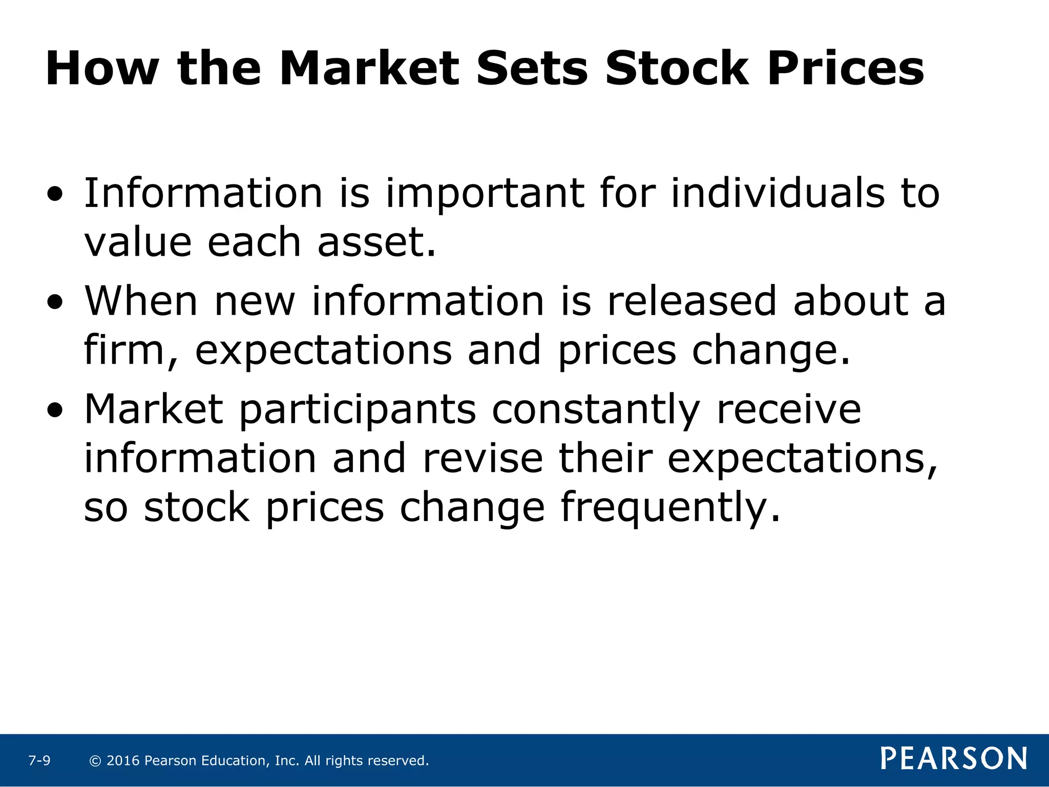 © 2016 Pearson Education, Inc. All rights reserved.7-9
• Information is important for individuals to
value each asset.
• When new information is released about a
firm, expectations and prices change.
• Market participants constantly receive
information and revise their expectations,
so stock prices change frequently.
How the Market Sets Stock Prices
 