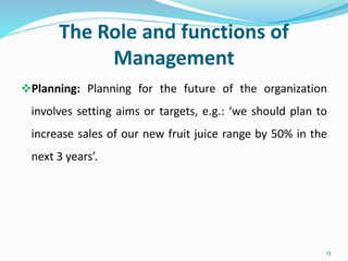 The Role and functions of
Management
Planning: Planning for the future of the organization
involves setting aims or targets, e.g.: ‘we should plan to
increase sales of our new fruit juice range by 50% in the
next 3 years’.
13
 