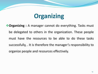 Organizing
Organizing : A manager cannot do everything. Tasks must
be delegated to others in the organization. These people
must have the resources to be able to do these tasks
successfully, . It is therefore the manager’s responsibility to
organize people and resources effectively.
14
 