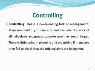 Controlling
Controlling: This is a never-ending task of management.
Managers must try to measure and evaluate the work of
all individuals and groups to make sure they are on target,
There is little point in planning and organizing if managers
then fail to check that the original aims are being met.
16
 