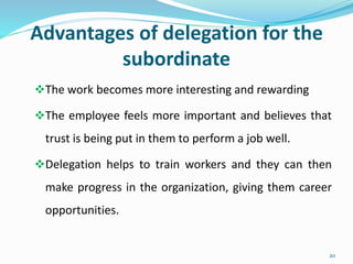 Advantages of delegation for the
subordinate
The work becomes more interesting and rewarding
The employee feels more important and believes that
trust is being put in them to perform a job well.
Delegation helps to train workers and they can then
make progress in the organization, giving them career
opportunities.
20
 
