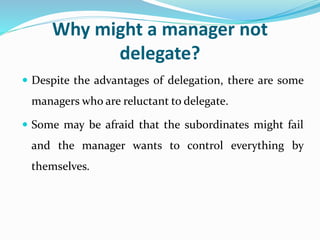 Why might a manager not
delegate?
 Despite the advantages of delegation, there are some
managers who are reluctant to delegate.
 Some may be afraid that the subordinates might fail
and the manager wants to control everything by
themselves.
 
