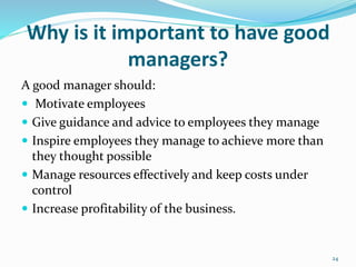 Why is it important to have good
managers?
A good manager should:
 Motivate employees
 Give guidance and advice to employees they manage
 Inspire employees they manage to achieve more than
they thought possible
 Manage resources effectively and keep costs under
control
 Increase profitability of the business.
24
 
