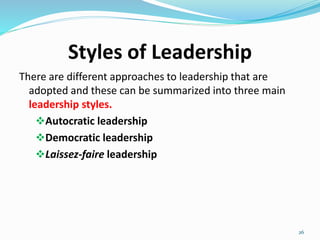 Styles of Leadership
There are different approaches to leadership that are
adopted and these can be summarized into three main
leadership styles.
Autocratic leadership
Democratic leadership
Laissez-faire leadership
26
 