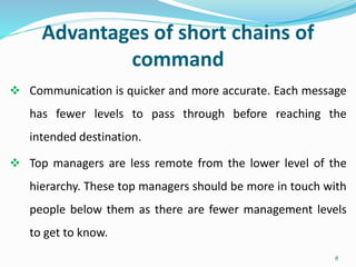 Advantages of short chains of
command
 Communication is quicker and more accurate. Each message
has fewer levels to pass through before reaching the
intended destination.
 Top managers are less remote from the lower level of the
hierarchy. These top managers should be more in touch with
people below them as there are fewer management levels
to get to know.
8
 