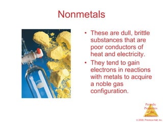 Nonmetals These are dull, brittle substances that are poor conductors of heat and electricity. They tend to gain electrons in reactions with metals to acquire a noble gas configuration. 