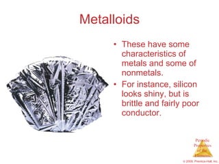 Metalloids These have some characteristics of metals and some of nonmetals. For instance, silicon looks shiny, but is brittle and fairly poor conductor. 