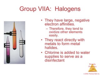 Group VIIA:  Halogens They have large, negative electron affinities. Therefore, they tend to oxidize other elements easily. They react directly with metals to form metal halides. Chlorine is added to water supplies to serve as a disinfectant 