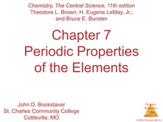 Periodic
Properties
of the
Elements
© 2009, Prentice-Hall, Inc.
Chapter 7
Periodic Properties
of the Elements
Chemistry, The Central Science, 11th edition
Theodore L. Brown; H. Eugene LeMay, Jr.;
and Bruce E. Bursten
John D. Bookstaver
St. Charles Community College
Cottleville, MO
 