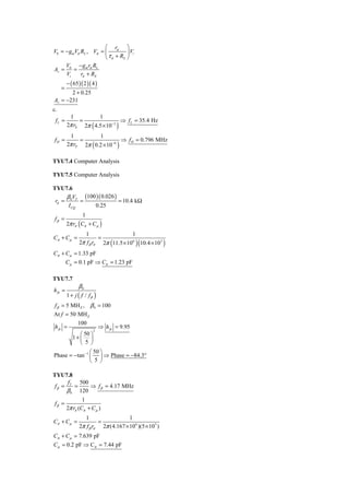 ⎛ rπ ⎞
V0 = − gmVπ RL , Vπ = ⎜          ⎟ Vi
                      ⎝ τ π + RS ⎠
     V     −g r R
Av = 0 = m π L
     Vi     rπ + RS
         − ( 65 )( 2 )( 4 )
     =
       2 + 0.25
Av = −231
c.
          1         1
 fL =         =               ⇒ f L = 35.4 Hz
                        (
         2π rS 2π 4.5 × 10 −3          )
          1         1
 fH =         =               ⇒ f H = 0.796 MHz
                        (
         2π rP 2π 0.2 × 10 −6          )
TYU7.4 Computer Analysis

TYU7.5 Computer Analysis

TYU7.6
     βV     (100 )( 0.026 )
 rπ = 0 T =                 = 10.4 kΩ
      I CQ      0.25
                  1
 fβ =
         2π rπ ( Cπ + C μ )
                   1                  1
Cπ + Cμ =                =
                                   (          )(
                2π f β rπ 2π 11.5 × 10 6 10.4 × 10 3      )
Cπ + Cμ = 1.33 pF
         Cμ = 0.1 pF ⇒ Cπ = 1.23 pF

TYU7.7
                β0
h fe =
         1 + j ( f / fβ )
 f β = 5 MH Z , β 0 = 100
At f = 50 MH Z
               100
 h fe =                       ⇒ h fe = 9.95
                        2
               ⎛ 50 ⎞
            1+ ⎜ ⎟
               ⎝ 5 ⎠
                 ⎛ 50 ⎞
Phase = − tan −1 ⎜ ⎟ ⇒ Phase = −84.3°
                 ⎝ 5 ⎠

TYU7.8
      f   500
 fβ = T =     ⇒ f β = 4.17 MHz
     β 0 120
                 1
 fβ =
         2π rπ (Cπ + C μ )
                   1                  1
Cπ + Cμ =                =
                2π f β rπ 2π (4.167 × 10 6 )(5 × 10 3 )
Cπ + Cμ = 7.639 pF
Cμ = 0.2 pF ⇒ Cπ = 7.44 pF
 