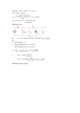 (1)( 2 ) ⎡VGS − 1.6VGS + 0.64 ⎤ = −2.5 − VGS + 5
         ⎣
           2
                              ⎦
2VGS − 2.2VGS − 1.22 = 0
  2



                    ( 2.2 )       + 4 ( 2 )(1.22 )
                              2
            2.2 ±
VGS =                                                ⇒ VGS = 1.505 V
                          2 (2)
gm = 2 K n (VGS − VTN ) = 2 (1)(1.505 − 0.8 )
                                     = 1.41 mA/V
Equivalent circuit
              Ri                                           Cgd
                                                                              V0
                                            ϩ
      ϩ                            RG ϭ
Vi                                        Vgs
      Ϫ                            R1͉͉R2            Cgs
                                                                         RD
                                                                 gmVgs
                                               Ϫ


(a)           C M = Cgd (1 + gm RD ) = ( 0.2 ) ⎡1 + (1.42 )( 5 ) ⎤ ⇒ C M = 1.61 pF
                                               ⎣                 ⎦
(b)
τ P = ( Ri RG ) ( Cgs + CM )
 rP = [ 20 50 150 ] × 10 3 × ( 2 + 1.61) × 10 −12
        (            )(                    )
      = 13 × 10 3 3.62 × 10 −12 = 4.71 × 10 −8 s
           1          1
 fH =          =                ⇒ f H = 3.38 MHz
                          (
          2π rP 2π 4.71 × 10 −8             )
                                  ⎛ RG ⎞
c.            ( Av )M   = − gm RD ⎜           ⎟
                                  ⎝ RG + RS ⎠
                                        ⎛ 37.5 ⎞
              ( Av )M   = − (1.41)( 5 ) ⎜           ⎟ ⇒ ( Av ) M = −4.60
                                        ⎝ 37.5 + 20 ⎠

TYU7.13 Computer Analysis
 