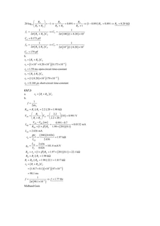 ⎛ RP ⎞                RP                 RP
20 log10 ⎜         ⎟ = −1 ⇒         = 0.891 =           ⇒ (1 − 0.891) RP = 0.891 ⇒ RP = 8.20 kΩ
         ⎝ RP + RS ⎠        RP + RS             RP + 1
              1                            1
 fL =                   ⇒ CS =
      2π ( RS + RP ) CS        2π (100 )(1 + 8.20 ) × 10 3
CS = 0.173 μ F
                        1                                       1
fH =                                  ⇒ CP =
           2π ( RS          RP ) CP                2π 10( ) (1 || 8.20 ) × 10
                                                           6                    3


CP = 179 pF
b.
rS = ( RS + RP ) CS
       (                               )(
rS = 1 × 10 3 + 8.20 × 10 3 0.173 × 10 −6                  )
rS = 1.59 ms open-circuit time-constant
rP = ( RS          RP ) CP
rP = (1 8.20 ) × 10 3 179 × 10 −12(            )
rP = 0.160 μ s short-circuit time-constant

EX7.3
a.               rS = ( Ri + RS i ) CC
b.
             1
     f =
            2π rS
RTH = R1 R2 = 2.2 20 = 1.98 kΩ
       ⎛ R2 ⎞            ⎛ 2.2 ⎞
VTH = ⎜          ⎟ VCC = ⎜          ⎟ (10 ) = 0.991 V
       ⎝ R1 + R2 ⎠       ⎝ 2.2 + 20 ⎠
        VTH − VBE ( on )        0.991 − 0.7
I BQ =                    =                      = 0.0132 mA
       RTH + (1 + β ) RE 1.98 + ( 201)( 0.1)
 I CQ = 2.636 mA
            β VT        ( 200 )( 0.026 )
     rπ =           =                       = 1.97 kΩ
            I CQ               2.636
            ICQ        2.636
 gm =              =         = 101.4 mA/V
            VT         0.026
 Rib = τ π + (1 + β ) RE = 1.97 + ( 201)( 0.1) = 22.1 kΩ
 RB = R1 R2 = 1.98 kΩ
Ri = RB Rib = 1.98 22.1 = 1.817 kΩ
rS = ( Ri + RSi ) CC
      = (1.817 + 0.1) ×10 3   (        )( 47 × 10 )−6


  = 90.1 ms
          1
f =                 ⇒ f = 1.77 Hz
             (
    2π 90.1 × 10 −3               )
Midband Gain
 