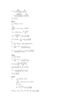 − β RC         Ri
Aν =                     ⋅
         rπ + (1 + β ) RE Ri + RSi
            − ( 200 )( 2 )      1.82
     =                            ⋅
         1.97 + ( 201)( 0.1) 1.82 + 0.1
Aν = −17.2

EX7.4
I DQ = K n (VGS − VTN )
                              2


a.
 0.8
     + 2 = VGS ⇒ VGS = 3.265 V
 0.5
                     VS − ( −5 )
VS = −3.265 ⇒ I DQ =
                        RS
       −3.265 + 5
RS =               ⇒ RS = 2.17 kΩ
           0.8
                   5
VD = 0 ⇒ RD =         ⇒ RD = 6.25 kΩ
                  0.8
b.
rS = ( RD + RL ) CC = (10 + 6.25 ) × 10 3 × CC
       1                     1
 f =       ⇒ CC =
     2π rS                        (
                    2π f 16.25 × 10 3            )
                      1
CC =                                      ⇒ CC = 0.49 μ F
                  (
         2π ( 20 ) 16.25 × 10 3       )
EX7.5
rS = ( RL + Ro ) CC 2
       1                     1
 f =       ⇒ CC 2 =
     2π rS            2π f ( RL + Ro )
           ⎧ rπ + ( RS RB ) ⎫
           ⎪                ⎪
R0 = RE r0 ⎨                ⎬
           ⎪
           ⎩      1+ β      ⎪
                            ⎭
From Example 7-5, R0 = 35.5 Ω
                          1
CC 2 =
          2π (10 ) ⎡10 × 10 3 + 35.5⎤
                   ⎣                ⎦
CC 2 = 1.59 μ F

EX7.6
            I DQ = K P (VSG + VTP )
                                            2
a.
           1
              − ( −2 ) = VSG ⇒ VSG = 3.41 V
          0.5
        VS = 3.41
              5 − 3.41
        RS =            ⇒ RS = 1.59 kΩ
                  1
                                     5
For VSDG = VSGQ ⇒ VD = 0 ⇒ RD = ⇒ RD = 5 kΩ
                                    1
 