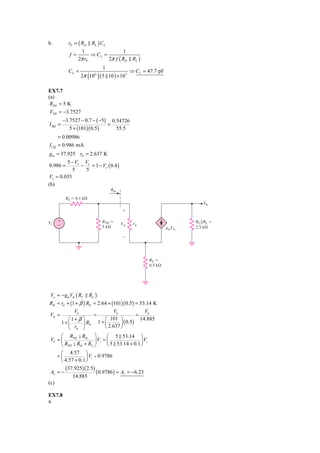 b.           rP = ( RD RL ) CL
                     1                  1
              f =         ⇒ CL =
                    2π rP        2π f ( RD RL )
                                  1
             CL =                                  ⇒ CL = 47.7 pF
                          ( )
                     2π 10 6     ( 5 10 ) × 10 3

EX7.7
(a)
 RTH = 5 K
 VTH = −3.7527
          −3.7527 − 0.7 − ( −5) 0.54726
I BQ =                         =
             5 + (101)( 0.5)      55.5
      = 0.00986
I CQ = 0.986 mA
gm = 37.925 rπ = 2.637 K
        5 − Vo Vo
0.986 =       − = 1 − Vo ( 0.4 )
           5   5
Vo = 0.035
(b)
                                       Rib

            RS ϭ 0.1 k⍀
                                                                               V0
                                             ϩ

Vi    ϩ                           RTH ϭ                                    RC ͉͉RL ϭ
      Ϫ                                      V␲     r␲
                                  5 k⍀                              gmV␲   2.5 k⍀

                                             Ϫ




                                                           RE ϭ
                                                           0.5 k⍀




 Vo = − gmVπ ( RC         RL )
Rib = rπ + (1 + β ) RE = 2.64 + (101)( 0.5) = 53.14 K
               Vb                Vb              Vb
Vπ =                   =                     =
             ⎛1+ β ⎞        ⎛  101 ⎞           14.885
          1+ ⎜     ⎟ RE 1 + ⎜ 2.637 ⎟ ( 0.5)
             ⎝ rπ ⎠         ⎝       ⎠
      ⎛ RTH Rib ⎞              ⎛ 5 53.14 ⎞
 Vb = ⎜                 ⎟ Vi = ⎜               ⎟ Vi
      ⎝ RTH Rib + RS ⎠         ⎝ 5 53.14 + 0.1 ⎠
      ⎛ 4.57 ⎞
    =⎜             ⎟ Vi = 0.9786
      ⎝ 4.57 + 0.1 ⎠
           (37.925)( 2.5)
 Av = −                      ( 0.9786 ) = Av = −6.23
               14.885
(c)

EX7.8
a.
 