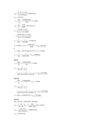 0 − 0.7 − ( −10 )
I BQ =                              = 0.0230 mA
           0.5 + (101)( 4 )
I CQ = 2.30 mA
           β VT        (100 )( 0.026 )
 rπ =              =                      = 1.13 kΩ
            I CQ               2.30
           I CQ        2.30
 gm =              =         = 88.46 mA / V
           VT          0.026
            RE ( RS + rπ ) CE
rB =
          RS + rπ + (1 + β ) RE

      =
        ( 4 × 10 ) ( 0.5 + 1.13) C
                   3
                                         E

           0.5 + 1.13 + (101)( 4 )
            1        1
rB =            =           = 0.7958 ms
          2π f B 2π ( 200 )
                                     0.796 × 10 −3
rB = 16.07CE ⇒ CE =                                ⇒ CE = 49.5 μ F
                                        16.07
b.
 rA = RE CE = 4 × 10 3 (            )( 49.5 × 10 ) ⇒ r
                                               −6
                                                            A   = 0.198 s
           1         1
fA =           =             ⇒ f A = 0.804 H Z
          2π rA 2π ( 0.198 )

EX7.9
          β 0VT        (150 )( 0.026 )
 rπ =              =                      = 7.8 kΩ
           I CQ                0.5
                   1
fβ =
          2π rπ ( Cπ + Cμ )
                                1
      =                                                  ⇒ f β = 8.87 MH Z
              (
          2π 7.8 × 10      3
                               ) ( 2 + 0.3) × 10   −12




EX7.10
          β 0VT        (150)(0.026)
 rπ   =            =                ⇒ rπ = 3.9 kΩ
           I CQ             1
                   1
fβ =
          2π rπ ( Cπ + Cμ )
                                1
      =                                                  ⇒ f β = 9.07 MHz
              (
          2π 3.9 × 10      3
                               ) ( 4 + 0.5) (10 )
                                               −12


 fT = β 0 f β = (150 )( 9.07 ) ⇒ fT = 1.36 GHz

EX7.11
RTH = R1 R2 = 200 220 = 104.8 kΩ
       ⎛ R2 ⎞            ⎛ 220 ⎞
VTH = ⎜          ⎟ VCC = ⎜           ⎟ (5) = 2.619 V
       ⎝ R1 + R2 ⎠       ⎝ 200 + 220 ⎠
          2.62 − 0.7
I BQ =                 = 0.009316 mA
       105 + (101)(1)
 I CQ = 0.9316 mA
 