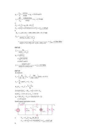 I CQ         0.9316
gm =              =          ⇒ gm = 35.83 mA/V
         VT           0.026
         β VT         (100)(0.026)
 rπ =             =                ⇒ rπ = 2.79 kΩ
           I CQ          0.932
a.
C M = Cμ ⎡1 + gm ( RC RL ) ⎤
           ⎣                   ⎦
C M = ( 2 ) ⎡1 + ( 35.83 )( 2.2 4.7 ) ⎤ ⇒ C M = 109 pF
            ⎣                         ⎦
b.
  RB = rS         R1        R2 = 100 200 220 = 51.17 kΩ
                             1
 f3 dB =
            2π ( RB rπ        ) (Cπ   + Cμ )
                                1
      =                                                    ⇒ f3dB = 0.506 MHz
            2π [ 51.17 2.79] × 10 3 × (10 + 109 ) × 10 −12

EX7.12
               gm
 fT =
         2π ( Cgs + Cgd )
gm = 2 K n I DQ

     =2       ( 0.2 )( 0.4 )
     = 0.5657 mA/V
               0.5657 × 10 −3
 fT =                                ⇒ fT = 333 MHz
         2π ( 0.25 + 0.02 ) × 10 −12

EX7.13
dc analysis
     ⎛ R2 ⎞            ⎛ 166 ⎞
VG = ⎜         ⎟ VDD = ⎜
       R1 + R2 ⎠                   ⎟ (10 ) = 4.15 V
     ⎝                 ⎝ 166 + 234 ⎠
     V
I D = S and VS = VG − VGS
     RS
                              VG − VGS
K n (VGS − VTN ) =
                        2

                                 RS
( 0.5)( 0.5) (VGS − 4VGS + 4 ) = 4.15 − VGS
               2



0.25VGS − 3.15 = 0 ⇒ VGS = 3.55 V
     2


gm = 2K n (VGS − VTN ) = 2 ( 0.5 )( 3.55 − 2 )
  = 1.55 mA/V
Small-signal equivalent circuit.
         Ri ϭ 10 k⍀
                                                                      V0
                                            ϩ Cgd
                                      Cgs
                             RG ϭ
Vi   ϩ                                      Vgs              RD       RL
     Ϫ                       R1͉͉R2
                                                    gmVgs
                                            Ϫ


a.              C M = Cgd (1 + gm ( RD RL ) )
                C M = ( 0.1) ⎡1 + (1.55) ( 4 20 )⎤ ⇒ C M = 0.617 pF
                             ⎣                   ⎦
b.
 