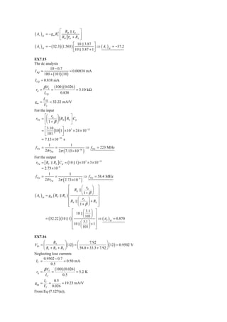 ⎡ RB τ π ⎤
( Av )M             ′
           = − gm RL ⎢              ⎥
                      ⎢ RB τ π + RS ⎥
                      ⎣             ⎦
                                ⎡ 10 3.87 ⎤
( Av )M    = − ( 32.3 )(1.565 ) ⎢             ⎥ ⇒ ( Av ) M = −37.2
                                ⎣ 10 3.87 + 1 ⎦

EX7.15
The dc analysis
           10 − 0.7
I BQ =                  = 0.00838 mA
       100 + (101)(10 )
I CQ = 0.838 mA
        β VT         (100 )( 0.026 )
 rπ =            =                     = 3.10 kΩ
          I CQ           0.838
        I CQ
gm =       = 32.22 mA/V
      VT
For the input
       ⎡⎛ r ⎞          ⎤
 rPπ = ⎢⎜ π ⎟ RE RS ⎥ Cπ
       ⎣⎝ 1 + β ⎠      ⎦
       ⎡ 3.10       ⎤
     =⎢       10 1⎥ × 10 3 × 24 × 10 −12
       ⎣ 101        ⎦
     = 7.13 × 10 −10 s
            1          1
f Hπ =          =                 ⇒ f Hπ = 223 MHz
                           (
          2π rPπ 2π 7.13 × 10 −10            )
For the output
 rP μ = [ RC RL ] Cμ = (10 1) × 10 3 × 3 × 10 −12
      = 2.73 × 10 −9
           1            1
 fHμ =          =                ⇒ f H μ = 58.4 MHz
                           (
        2π rP μ 2π 2.73 × 10 −9          )
                               ⎡      ⎛ rπ ⎞ ⎤
                               ⎢ RE ⎜        ⎟ ⎥
                          RL ) ⎢      ⎝1+ β ⎠ ⎥
( Aν )M    = gm ( RC
                               ⎢                 ⎥
                                    ⎛ rπ ⎞
                               ⎢ RE ⎜     ⎟ + RS ⎥
                               ⎢
                               ⎣    ⎝1+ β ⎠      ⎥
                                                 ⎦
                             ⎡      ⎛ 3.1 ⎞ ⎤
                             ⎢ 10 ⎜ 101 ⎟ ⎥
           = ( 32.22 )(10 1) ⎢      ⎝     ⎠ ⎥⇒ A
                                                ( ν )M = 0.870
                             ⎢    ⎛ 3.1 ⎞ ⎥
                             ⎢ 10 ⎜ 101 ⎟ + 1 ⎥
                                  ⎝     ⎠ ⎦
                             ⎣

EX7.16
      ⎛      R3      ⎞         ⎛        7.92        ⎞
VB1 = ⎜              ⎟ (12 ) = ⎜                      (12 ) = 0.9502 V
      ⎝ R1 + R2 + R3 ⎠         ⎝ 58.8 + 33.3 + 7.92 ⎟
                                                    ⎠
Neglecting lose currents
      0.9502 − 0.7
 IC =               = 0.50 mA
          0.5
      β VT (100 )( 0.026 )
 rπ =      =                = 5.2 K
       IC          0.5
     IC     0.5
gm =    =       = 19.23 mA/V
     VT 0.026
From Eq (7.127(a)),
 