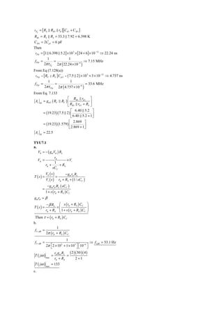 τ Pπ   = [ RS      RB1 rπ ][Cπ 1 + C M 1 ]
RB1 = R2 R3 = 33.3 7.92 = 6.398 K
C M 1 = 2Cμ 1 = 6 pF
Then
 τ Pπ = [1 6.398 5.2] × 10 × [24 + 6] × 10     ⇒ 22.24 ns
                          3                −12


          1            1
 f Hπ =       =                     ⇒ 7.15 MHz
        2πτ Pπ 2π ( 22.24 × 10 −9 )
From Eq (7.128(a))
 τ P μ = [ RC RL ] C μ 2 = ( 7.5 2 ) × 10 × 3 × 10     ⇒ 4.737 ns
                                         3         −12


             1                1
 fHμ =          =                       = 33.6 MHz
          2πτ Pμ 2π ( 4.737 × 10 −9 )
From Eq. 7.133
                             ⎡ RB1 rπ 1 ⎤
 Av        = gm 2 ( RC  RC ) ⎢               ⎥
                             ⎣ RB1 rπ 1 + RS ⎦
       M


                               ⎡ 6.40 5.2 ⎤
           = (19.23)( 7.5 2 ) ⎢                ⎥
                               ⎣ 6.40 5.2 + 1 ⎦
                             ⎡ 2.869 ⎤
           = (19.23)(1.579 ) ⎢
                             ⎣ 2.869 + 1 ⎥
                                         ⎦
 Av    M
           = 22.5

TYU7.1
a.
   V0 = − ( gmVπ ) RL
               rπ
   Vπ =                 × Vi
               1
        rπ +       + RS
              sCC
               V0 ( s )            − gm rπ RL
T (s) =                   =
               Vi ( s )       rπ + RS + (1 / sCC )
                − gm rπ RL ( sCC )
           =
               1 + s ( rπ + RS ) CC
gm rπ = β
                − β RL     ⎛ s ( rπ + RS ) CC        ⎞
T (s) =                   ×⎜                         ⎟
               rπ + RS     ⎜ 1 + s (r + R ) C        ⎟
                           ⎝         π   S    C      ⎠
 Then τ = ( rπ + RS ) CC
b.
                  1
 f3− dB =
          2π ( rπ + RS ) CC
                                   1
 f3− dB =                                                ⇒ f3 dB = 53.1 Hz
         2π ⎡ 2 × 10 + 1 × 10 3 ⎤ ⎡10 −6 ⎤
             ⎣
                               3
                                ⎦⎣       ⎦
               rg R       ( 2 )( 50 )( 4 )
T ( jω ) max = π m L =
               rπ + RS         2 +1
T ( jω ) max = 133
c.
 