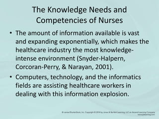 The Knowledge Needs and
Competencies of Nurses
• The amount of information available is vast
and expanding exponentially, which makes the
healthcare industry the most knowledge-
intense environment (Snyder-Halpern,
Corcoran-Perry, & Narayan, 2001).
• Computers, technology, and the informatics
fields are assisting healthcare workers in
dealing with this information explosion.
 