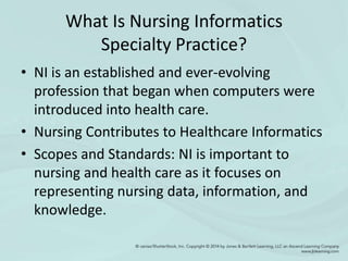 What Is Nursing Informatics
Specialty Practice?
• NI is an established and ever-evolving
profession that began when computers were
introduced into health care.
• Nursing Contributes to Healthcare Informatics
• Scopes and Standards: NI is important to
nursing and health care as it focuses on
representing nursing data, information, and
knowledge.
 
