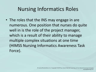 Nursing Informatics Roles
• The roles that the INS may engage in are
numerous. One position that nurses do quite
well in is the role of the project manager,
which is a result of their ability to manage
multiple complex situations at one time
(HIMSS Nursing Informatics Awareness Task
Force).
 