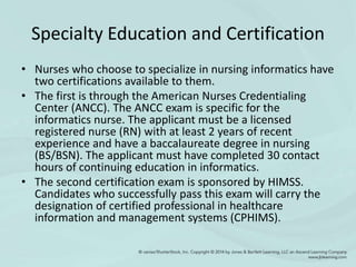 Specialty Education and Certification
• Nurses who choose to specialize in nursing informatics have
two certifications available to them.
• The first is through the American Nurses Credentialing
Center (ANCC). The ANCC exam is specific for the
informatics nurse. The applicant must be a licensed
registered nurse (RN) with at least 2 years of recent
experience and have a baccalaureate degree in nursing
(BS/BSN). The applicant must have completed 30 contact
hours of continuing education in informatics.
• The second certification exam is sponsored by HIMSS.
Candidates who successfully pass this exam will carry the
designation of certified professional in healthcare
information and management systems (CPHIMS).
 