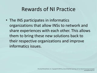 Rewards of NI Practice
• The INS participates in informatics
organizations that allow INSs to network and
share experiences with each other. This allows
them to bring these new solutions back to
their respective organizations and improve
informatics issues.
 