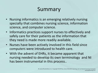 Summary
• Nursing informatics is an emerging relatively nursing
specialty that combines nursing science, information
science, and computer science.
• Informatics practices support nurses to effectively and
safely care for their patients as the information that
they need is made more readily available.
• Nurses have been actively involved in this field since
computers were introduced to health care.
• With the advent of EHRs, it became apparent that
nursing needed to develop its own terminology and NI
has been instrumental in this process..
 