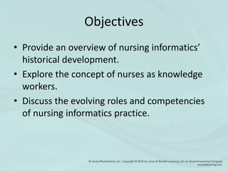 Objectives
• Provide an overview of nursing informatics’
historical development.
• Explore the concept of nurses as knowledge
workers.
• Discuss the evolving roles and competencies
of nursing informatics practice.
 