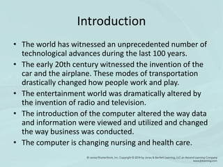 Introduction
• The world has witnessed an unprecedented number of
technological advances during the last 100 years.
• The early 20th century witnessed the invention of the
car and the airplane. These modes of transportation
drastically changed how people work and play.
• The entertainment world was dramatically altered by
the invention of radio and television.
• The introduction of the computer altered the way data
and information were viewed and utilized and changed
the way business was conducted.
• The computer is changing nursing and health care.
 