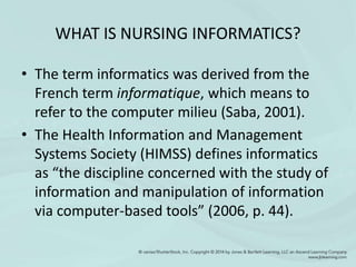 WHAT IS NURSING INFORMATICS?
• The term informatics was derived from the
French term informatique, which means to
refer to the computer milieu (Saba, 2001).
• The Health Information and Management
Systems Society (HIMSS) defines informatics
as “the discipline concerned with the study of
information and manipulation of information
via computer-based tools” (2006, p. 44).
 