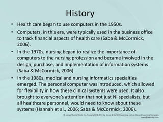 History
• Health care began to use computers in the 1950s.
• Computers, in this era, were typically used in the business office
to track financial aspects of health care (Saba & McCormick,
2006).
• In the 1970s, nursing began to realize the importance of
computers to the nursing profession and became involved in the
design, purchase, and implementation of information systems
(Saba & McCormick, 2006).
• In the 1980s, medical and nursing informatics specialties
emerged. The personal computer was introduced, which allowed
for flexibility in how these clinical systems were used. It also
brought to everyone’s attention that not just NI specialists, but
all healthcare personnel, would need to know about these
systems (Hannah et al., 2006; Saba & McCormick, 2006).
 