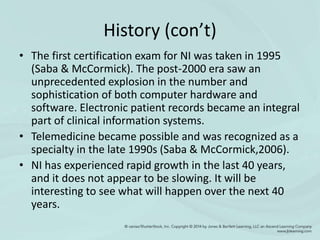 History (con’t)
• The first certification exam for NI was taken in 1995
(Saba & McCormick). The post-2000 era saw an
unprecedented explosion in the number and
sophistication of both computer hardware and
software. Electronic patient records became an integral
part of clinical information systems.
• Telemedicine became possible and was recognized as a
specialty in the late 1990s (Saba & McCormick,2006).
• NI has experienced rapid growth in the last 40 years,
and it does not appear to be slowing. It will be
interesting to see what will happen over the next 40
years.
 