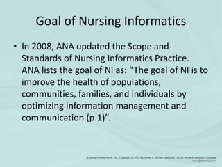 Goal of Nursing Informatics
• In 2008, ANA updated the Scope and
Standards of Nursing Informatics Practice.
ANA lists the goal of NI as: “The goal of NI is to
improve the health of populations,
communities, families, and individuals by
optimizing information management and
communication (p.1)”.
 