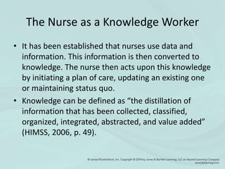 The Nurse as a Knowledge Worker
• It has been established that nurses use data and
information. This information is then converted to
knowledge. The nurse then acts upon this knowledge
by initiating a plan of care, updating an existing one
or maintaining status quo.
• Knowledge can be defined as “the distillation of
information that has been collected, classified,
organized, integrated, abstracted, and value added”
(HIMSS, 2006, p. 49).
 