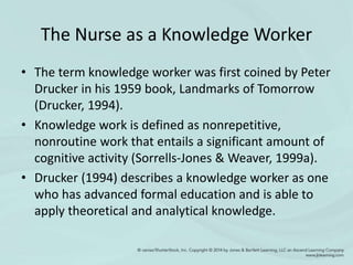 The Nurse as a Knowledge Worker
• The term knowledge worker was first coined by Peter
Drucker in his 1959 book, Landmarks of Tomorrow
(Drucker, 1994).
• Knowledge work is defined as nonrepetitive,
nonroutine work that entails a significant amount of
cognitive activity (Sorrells-Jones & Weaver, 1999a).
• Drucker (1994) describes a knowledge worker as one
who has advanced formal education and is able to
apply theoretical and analytical knowledge.
 