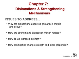 Chapter 7 - 1
ISSUES TO ADDRESS...
• Why are dislocations observed primarily in metals
and alloys?
• How are strength and dislocation motion related?
• How do we increase strength?
• How can heating change strength and other properties?
Chapter 7:
Dislocations & Strengthening
Mechanisms
 