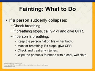 Fainting: What to Do
• If a person suddenly collapses:
− Check breathing.
− If breathing stops, call 9-1-1 and give CPR.
− If person is breathing:
• Keep the person flat on his or her back.
• Monitor breathing; if it stops, give CPR.
• Check and treat any injuries.
• Wipe the person’s forehead with a cool, wet cloth.
 