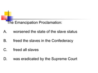 The Emancipation Proclamation: 
A. worsened the state of the slave status 
B. freed the slaves in the Confederacy 
C. freed all slaves 
D. was eradicated by the Supreme Court 
 