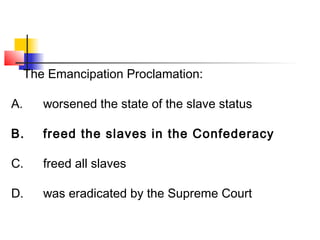 The Emancipation Proclamation: 
A. worsened the state of the slave status 
B. freed the slaves in the Confederacy 
C. freed all slaves 
D. was eradicated by the Supreme Court 
 