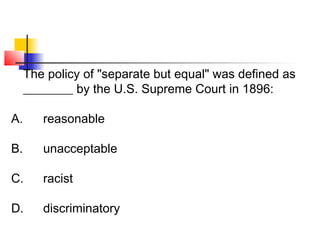 The policy of "separate but equal" was defined as 
________ by the U.S. Supreme Court in 1896: 
A. reasonable 
B. unacceptable 
C. racist 
D. discriminatory 
 