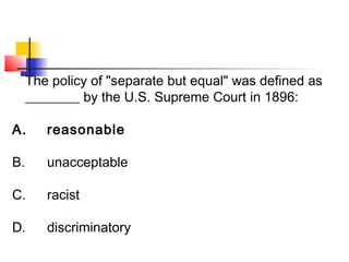 The policy of "separate but equal" was defined as 
________ by the U.S. Supreme Court in 1896: 
A. reasonable 
B. unacceptable 
C. racist 
D. discriminatory 
 